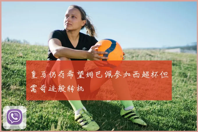 皇马仍存希望姆巴佩参加西超杯但需奇迹般转机
