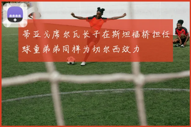 蒂亚戈席尔瓦长子在斯坦福桥担任球童弟弟同样为切尔西效力