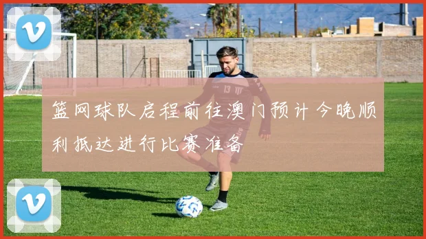 篮网球队启程前往澳门预计今晚顺利抵达进行比赛准备
