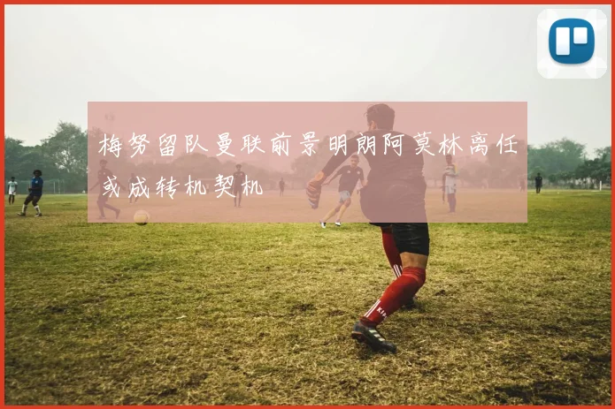 梅努留队曼联前景明朗阿莫林离任或成转机契机