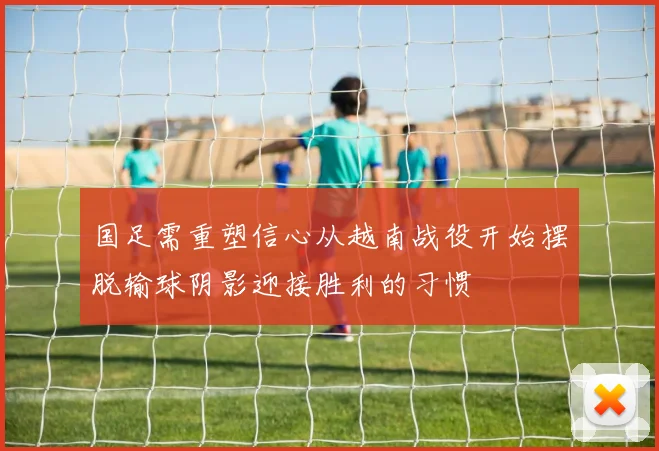 国足需重塑信心从越南战役开始摆脱输球阴影迎接胜利的习惯