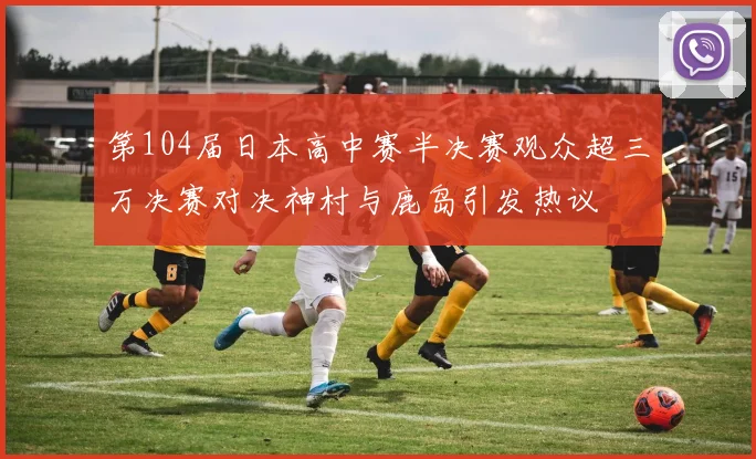 第104届日本高中赛半决赛观众超三万决赛对决神村与鹿岛引发热议