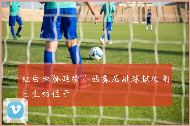 红白血脉延续小西蒙尼进球献给刚出生的侄子