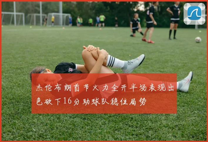 杰伦布朗首节火力全开半场表现出色砍下16分助球队稳住局势
