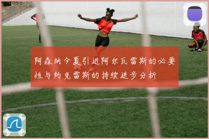 阿森纳今夏引进阿尔瓦雷斯的必要性与约克雷斯的持续进步分析