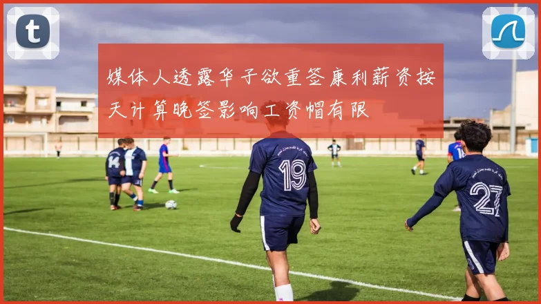 媒体人透露华子欲重签康利薪资按天计算晚签影响工资帽有限