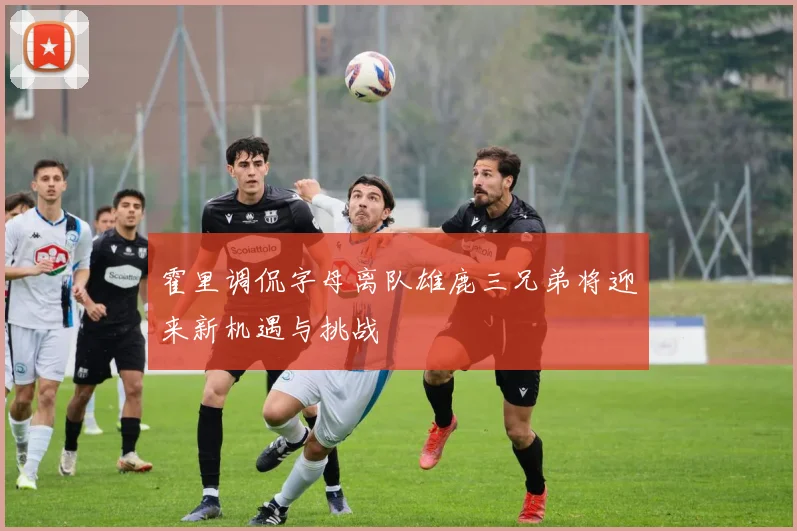 霍里调侃字母离队雄鹿三兄弟将迎来新机遇与挑战