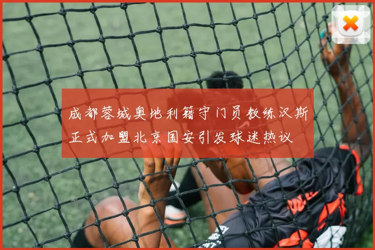 成都蓉城奥地利籍守门员教练汉斯正式加盟北京国安引发球迷热议