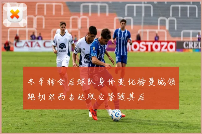 冬季转会后球队身价变化榜曼城领跑切尔西吉达联合紧随其后