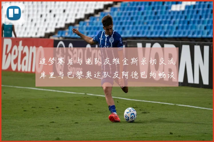 追梦赛后与老队友维金斯亲切交流库里与巴黎奥运队友阿德巴约畅谈未来