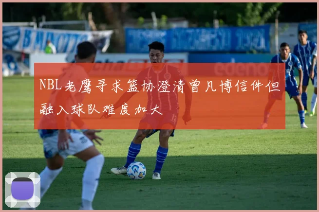 NBL老鹰寻求篮协澄清曾凡博信件但融入球队难度加大