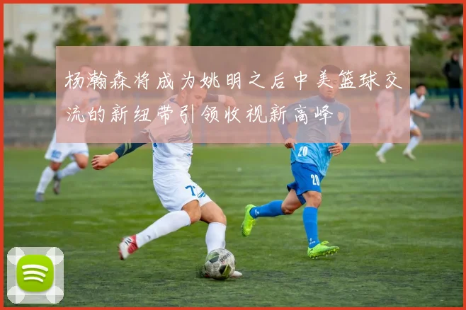 杨瀚森将成为姚明之后中美篮球交流的新纽带引领收视新高峰