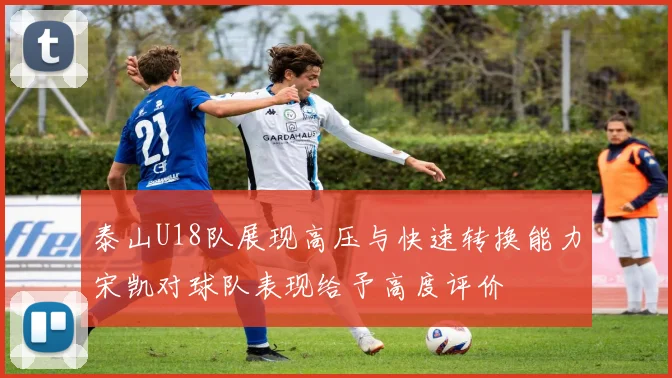 泰山U18队展现高压与快速转换能力宋凯对球队表现给予高度评价
