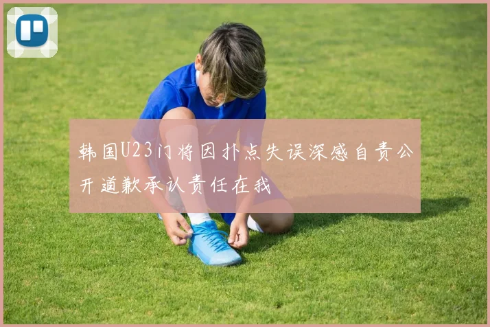 韩国U23门将因扑点失误深感自责公开道歉承认责任在我