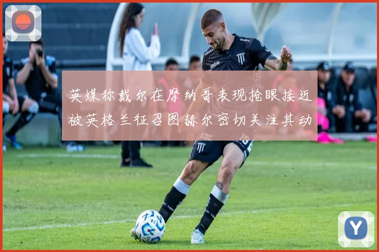 英媒称戴尔在摩纳哥表现抢眼接近被英格兰征召图赫尔密切关注其动态