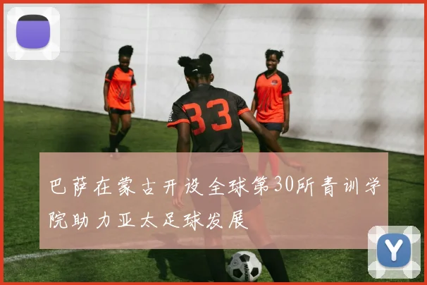 巴萨在蒙古开设全球第30所青训学院助力亚太足球发展