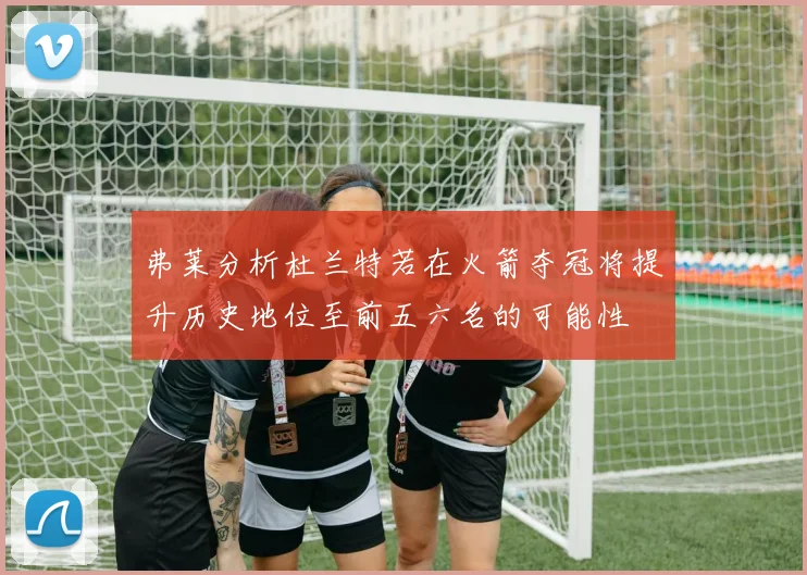 弗莱分析杜兰特若在火箭夺冠将提升历史地位至前五六名的可能性