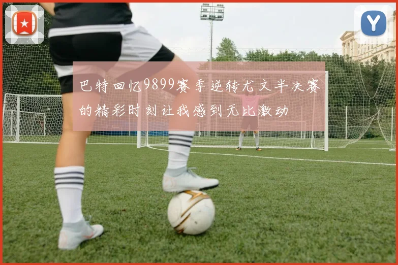 巴特回忆9899赛季逆转尤文半决赛的精彩时刻让我感到无比激动