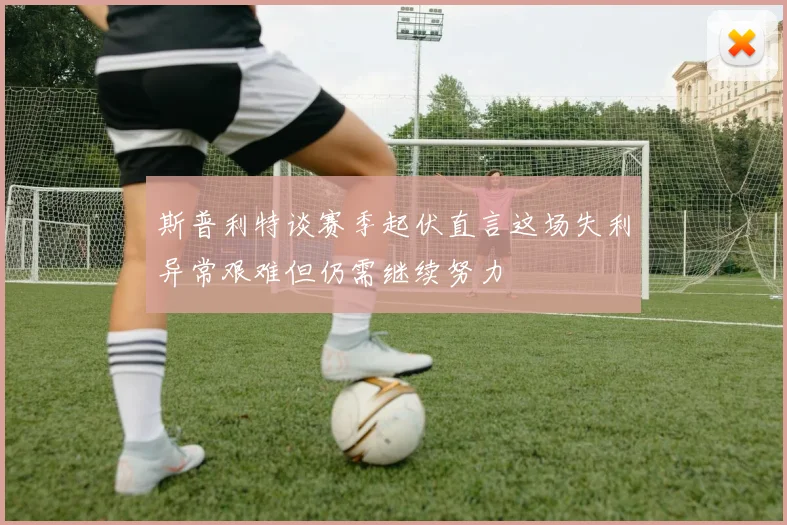 斯普利特谈赛季起伏直言这场失利异常艰难但仍需继续努力