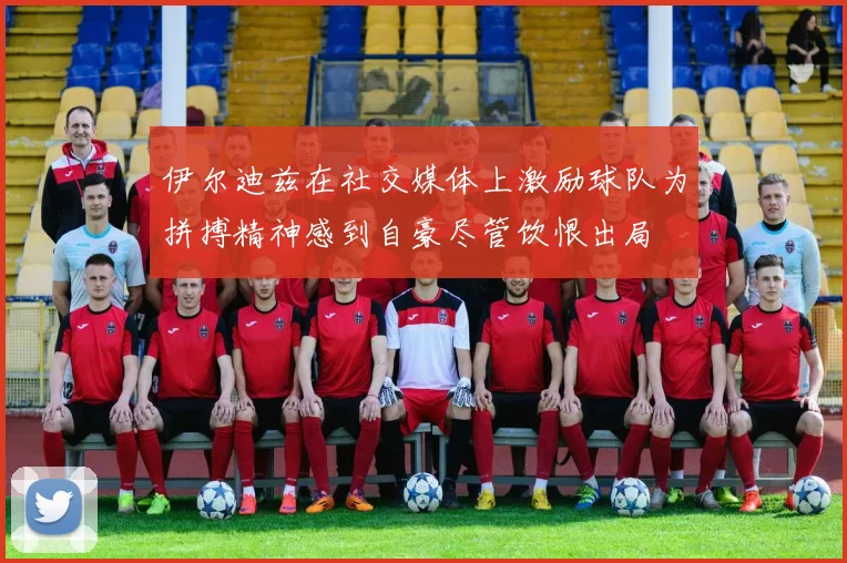 伊尔迪兹在社交媒体上激励球队为拼搏精神感到自豪尽管饮恨出局